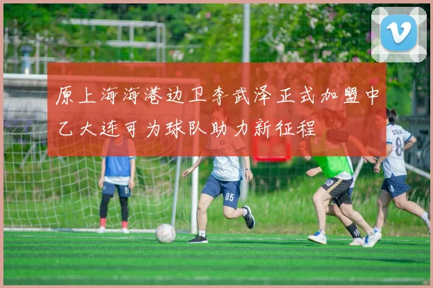 原上海海港边卫李武泽正式加盟中乙大连可为球队助力新征程