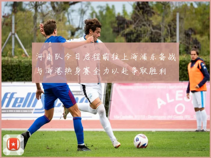 河南队今日启程前往上海浦东备战与海港热身赛全力以赴争取胜利