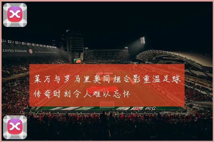 莱万与罗马里奥同框合影重温足球传奇时刻令人难以忘怀