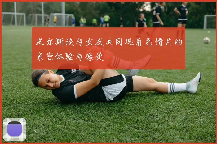 皮尔斯谈与女友共同观看色情片的亲密体验与感受