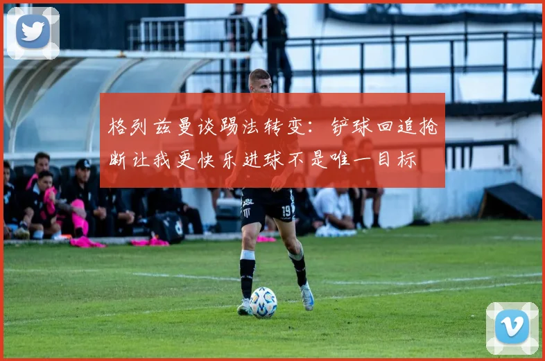 格列兹曼谈踢法转变：铲球回追抢断让我更快乐进球不是唯一目标