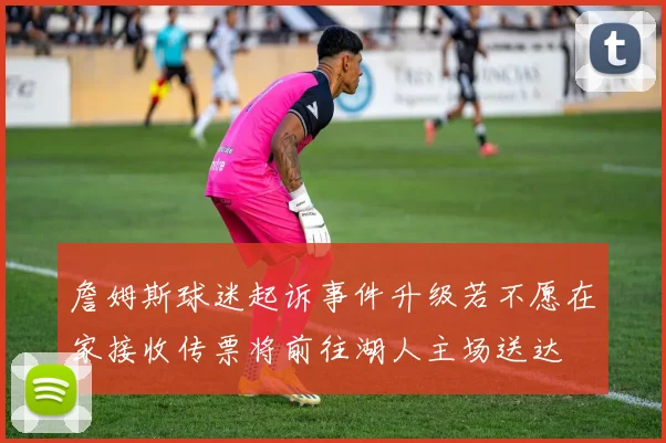 詹姆斯球迷起诉事件升级若不愿在家接收传票将前往湖人主场送达