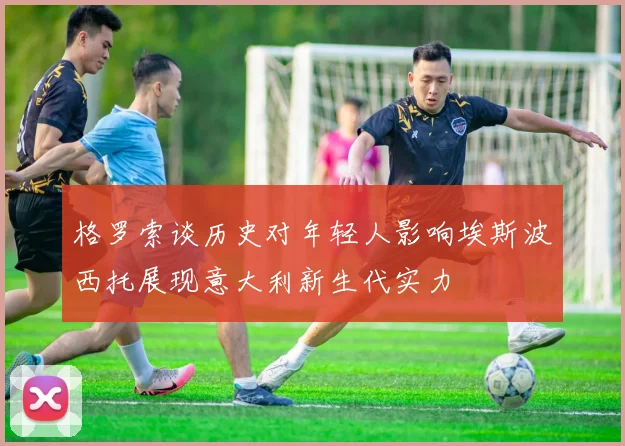 格罗索谈历史对年轻人影响埃斯波西托展现意大利新生代实力
