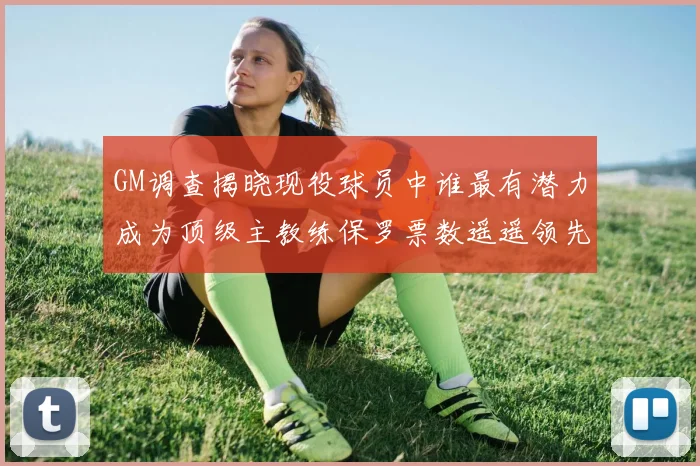 GM调查揭晓现役球员中谁最有潜力成为顶级主教练保罗票数遥遥领先