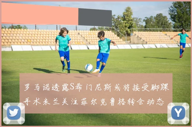 罗马诺透露S希门尼斯或将接受脚踝手术米兰关注菲尔克鲁格转会动态