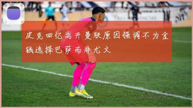 皮克回忆离开曼联原因强调不为金钱选择巴萨而非尤文