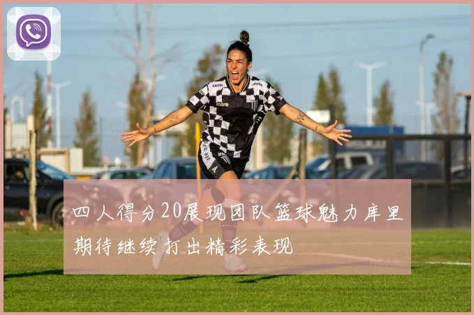 四人得分20展现团队篮球魅力库里期待继续打出精彩表现