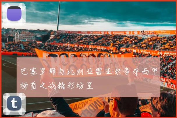 巴塞罗那与比利亚雷亚尔争夺西甲榜首之战精彩纷呈