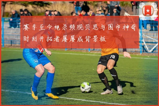 赛季至今绝杀频现贝恩与围巾神奇时刻开拓者屡屡成背景板