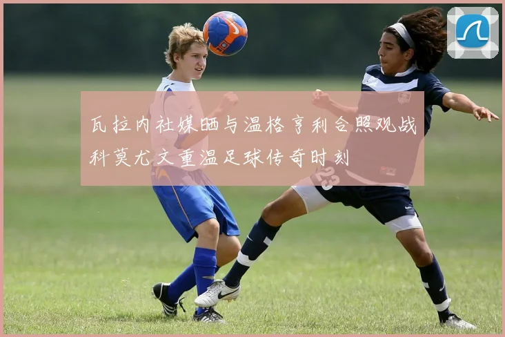 瓦拉内社媒晒与温格亨利合照观战科莫尤文重温足球传奇时刻