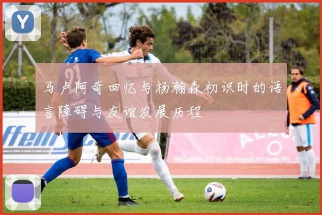马卢阿奇回忆与杨瀚森初识时的语言障碍与友谊发展历程