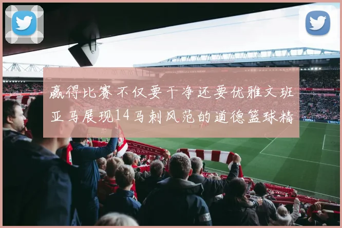 赢得比赛不仅要干净还要优雅文班亚马展现14马刺风范的道德篮球精神