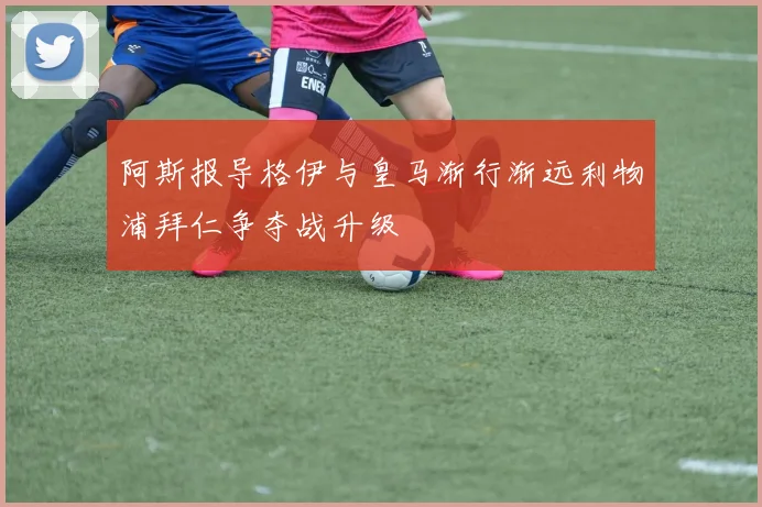 阿斯报导格伊与皇马渐行渐远利物浦拜仁争夺战升级