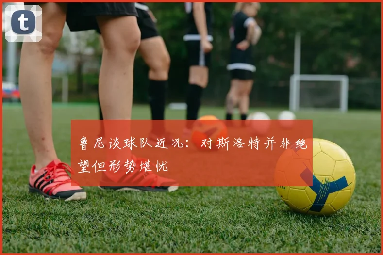 鲁尼谈球队近况：对斯洛特并非绝望但形势堪忧